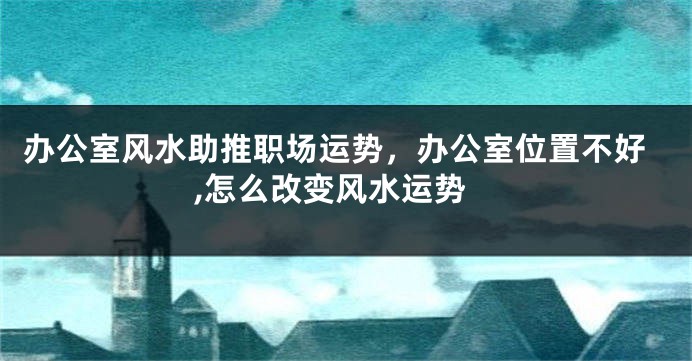 办公室风水助推职场运势，办公室位置不好,怎么改变风水运势