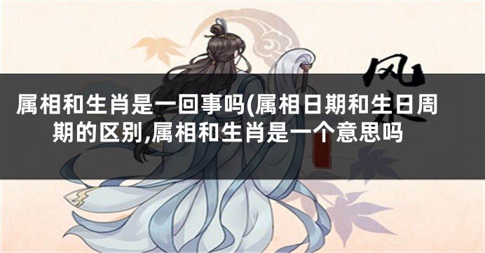 属相和生肖是一回事吗(属相日期和生日周期的区别,属相和生肖是一个意思吗
