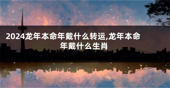 2024龙年本命年戴什么转运,龙年本命年戴什么生肖