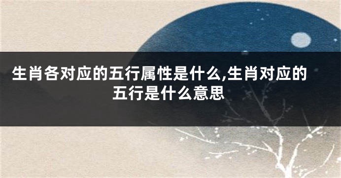 生肖各对应的五行属性是什么,生肖对应的五行是什么意思