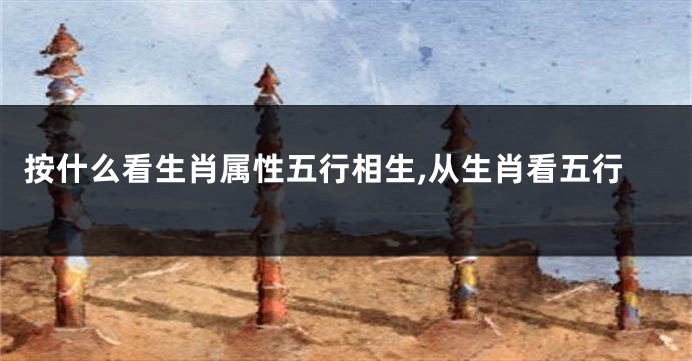 按什么看生肖属性五行相生,从生肖看五行