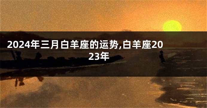 2024年三月白羊座的运势,白羊座2023年