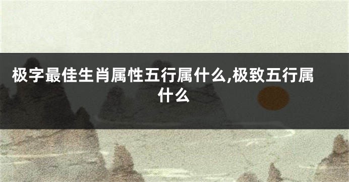 极字最佳生肖属性五行属什么,极致五行属什么