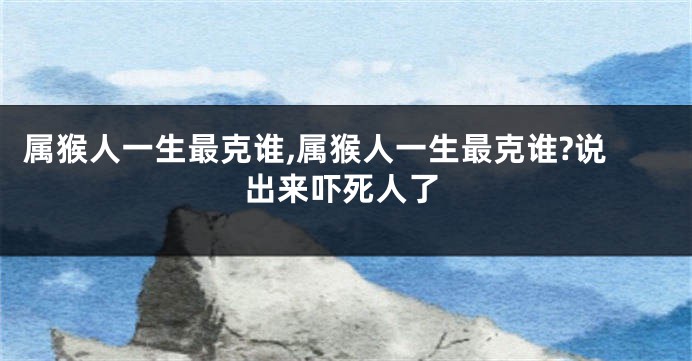 属猴人一生最克谁,属猴人一生最克谁?说出来吓死人了