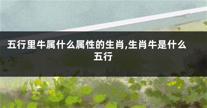 五行里牛属什么属性的生肖,生肖牛是什么五行