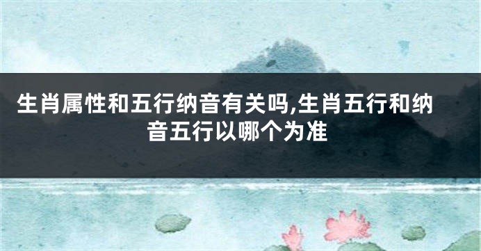 生肖属性和五行纳音有关吗,生肖五行和纳音五行以哪个为准