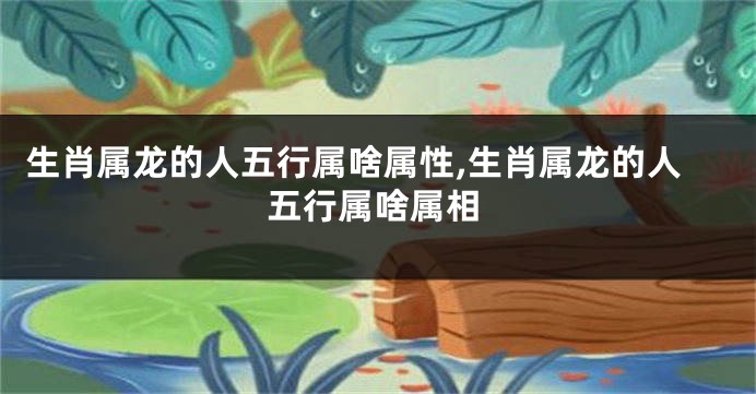 生肖属龙的人五行属啥属性,生肖属龙的人五行属啥属相