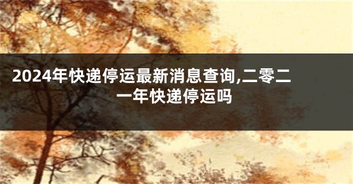 2024年快递停运最新消息查询,二零二一年快递停运吗