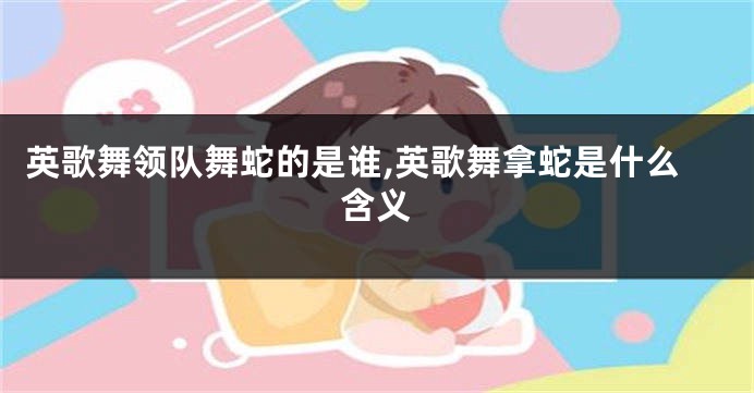 英歌舞领队舞蛇的是谁,英歌舞拿蛇是什么含义