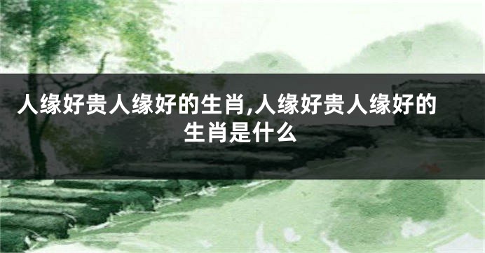 人缘好贵人缘好的生肖,人缘好贵人缘好的生肖是什么