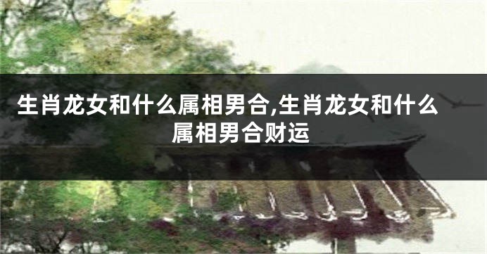 生肖龙女和什么属相男合,生肖龙女和什么属相男合财运