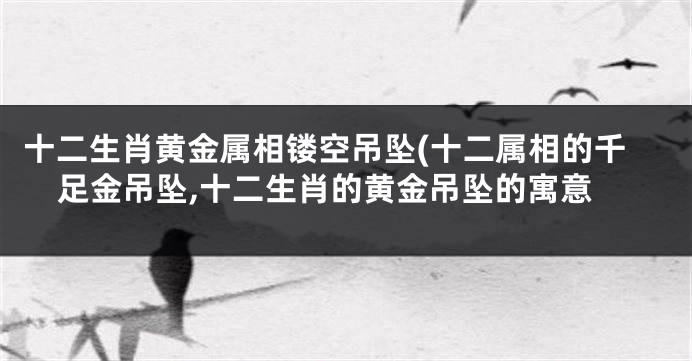 十二生肖黄金属相镂空吊坠(十二属相的千足金吊坠,十二生肖的黄金吊坠的寓意