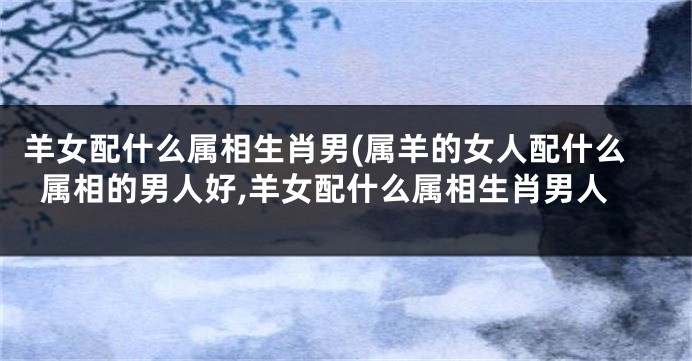 羊女配什么属相生肖男(属羊的女人配什么属相的男人好,羊女配什么属相生肖男人