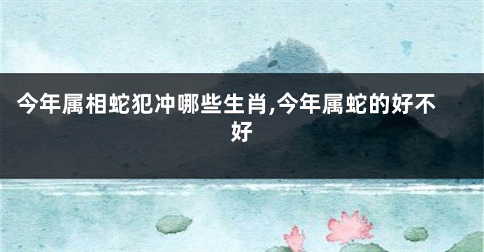 今年属相蛇犯冲哪些生肖,今年属蛇的好不好