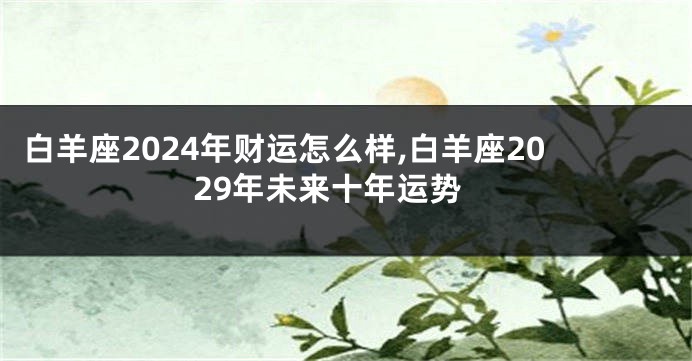 白羊座2024年财运怎么样,白羊座2029年未来十年运势