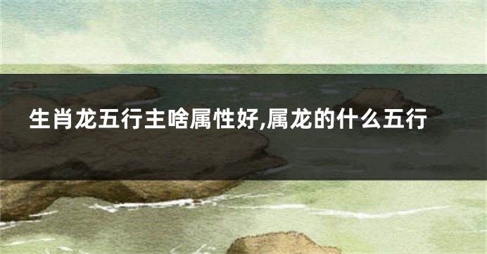 生肖龙五行主啥属性好,属龙的什么五行