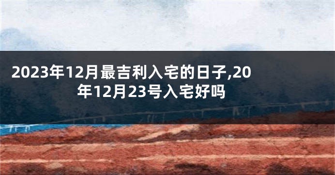 2023年12月最吉利入宅的日子,20年12月23号入宅好吗