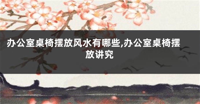 办公室桌椅摆放风水有哪些,办公室桌椅摆放讲究