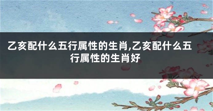 乙亥配什么五行属性的生肖,乙亥配什么五行属性的生肖好