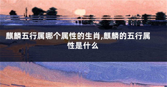麒麟五行属哪个属性的生肖,麒麟的五行属性是什么