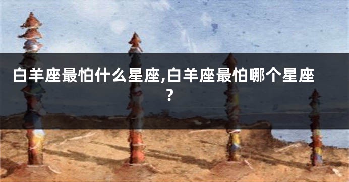 白羊座最怕什么星座,白羊座最怕哪个星座?