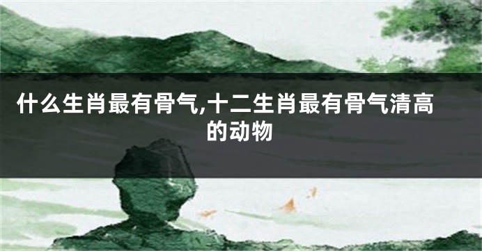 什么生肖最有骨气,十二生肖最有骨气清高的动物