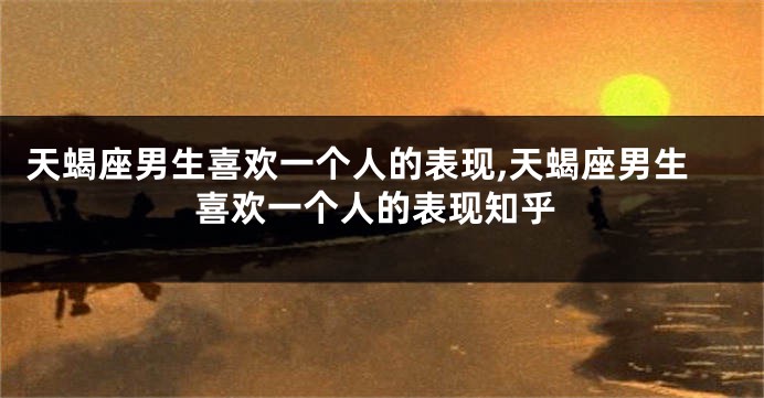 天蝎座男生喜欢一个人的表现,天蝎座男生喜欢一个人的表现知乎