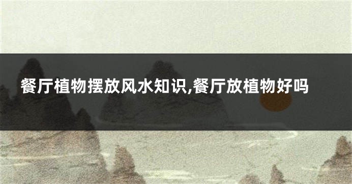 餐厅植物摆放风水知识,餐厅放植物好吗