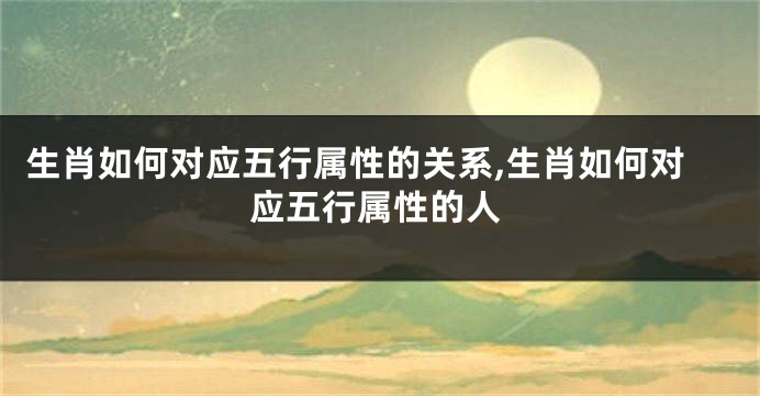 生肖如何对应五行属性的关系,生肖如何对应五行属性的人