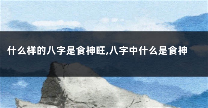 什么样的八字是食神旺,八字中什么是食神