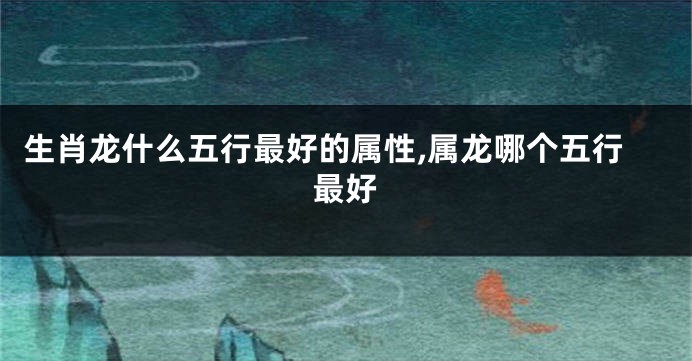 生肖龙什么五行最好的属性,属龙哪个五行最好