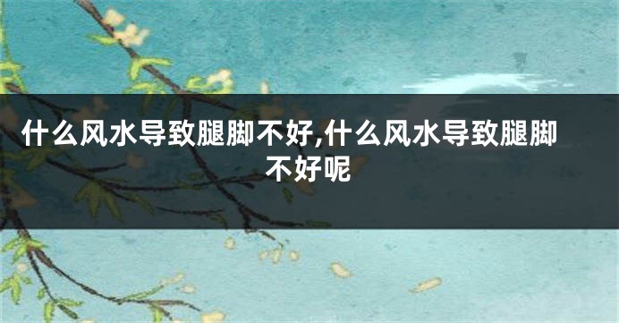 什么风水导致腿脚不好,什么风水导致腿脚不好呢