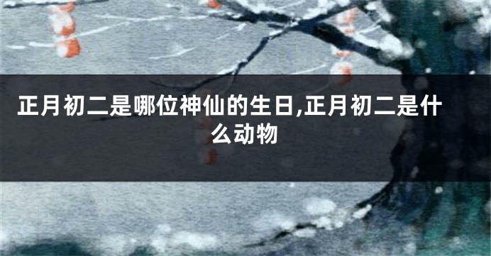 正月初二是哪位神仙的生日,正月初二是什么动物