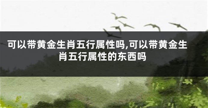 可以带黄金生肖五行属性吗,可以带黄金生肖五行属性的东西吗