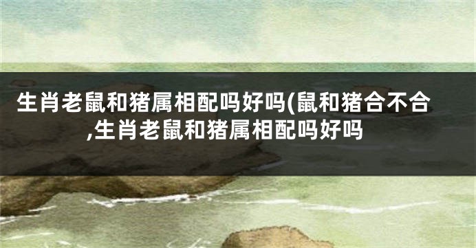 生肖老鼠和猪属相配吗好吗(鼠和猪合不合,生肖老鼠和猪属相配吗好吗