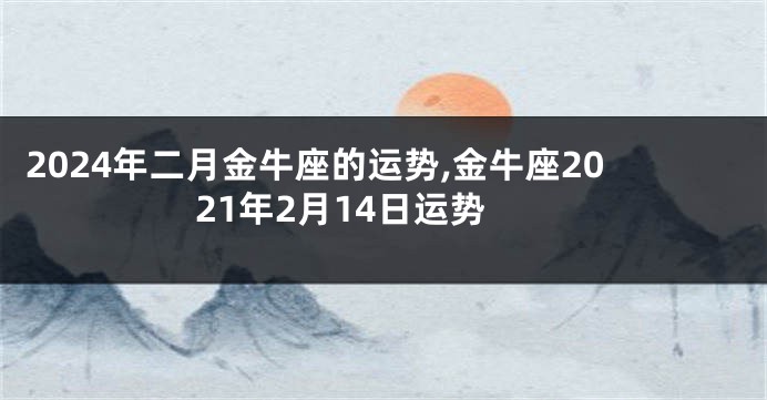 2024年二月金牛座的运势,金牛座2021年2月14日运势