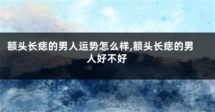 额头长痣的男人运势怎么样,额头长痣的男人好不好
