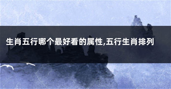 生肖五行哪个最好看的属性,五行生肖排列