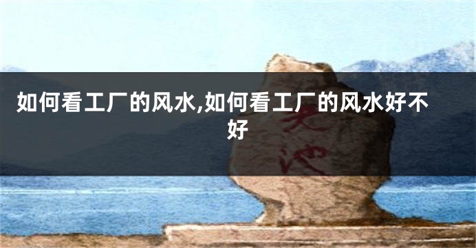 如何看工厂的风水,如何看工厂的风水好不好