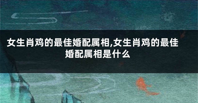 女生肖鸡的最佳婚配属相,女生肖鸡的最佳婚配属相是什么