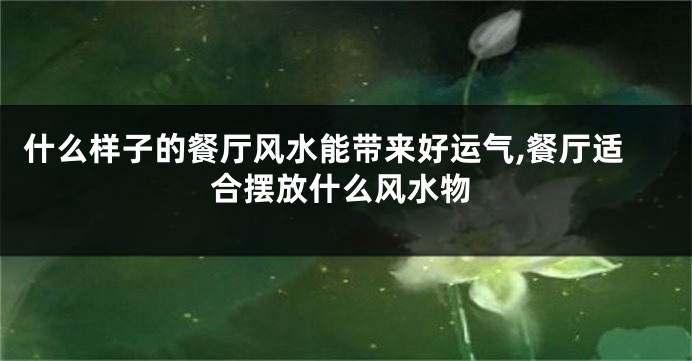 什么样子的餐厅风水能带来好运气,餐厅适合摆放什么风水物