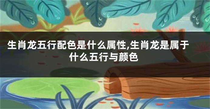 生肖龙五行配色是什么属性,生肖龙是属于什么五行与颜色