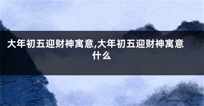 大年初五迎财神寓意,大年初五迎财神寓意什么
