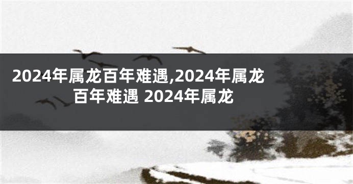 2024年属龙百年难遇,2024年属龙百年难遇 2024年属龙