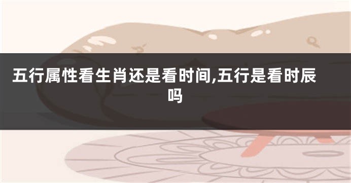 五行属性看生肖还是看时间,五行是看时辰吗