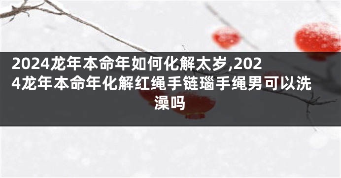 2024龙年本命年如何化解太岁,2024龙年本命年化解红绳手链瑙手绳男可以洗澡吗