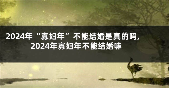 2024年“寡妇年”不能结婚是真的吗,2024年寡妇年不能结婚嘛