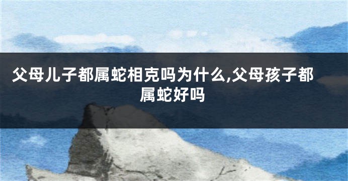 父母儿子都属蛇相克吗为什么,父母孩子都属蛇好吗