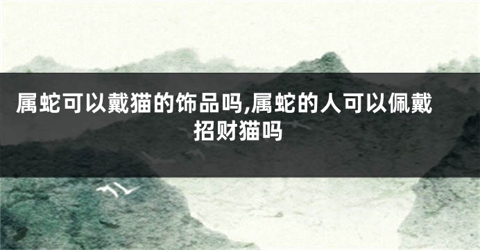属蛇可以戴猫的饰品吗,属蛇的人可以佩戴招财猫吗