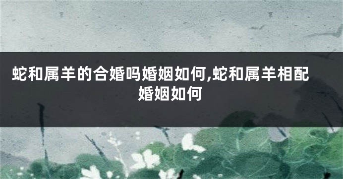 蛇和属羊的合婚吗婚姻如何,蛇和属羊相配婚姻如何